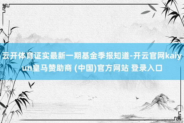 云开体育证实最新一期基金季报知道-开云官网kaiyun皇马赞助商 (中国)官方网站 登录入口
