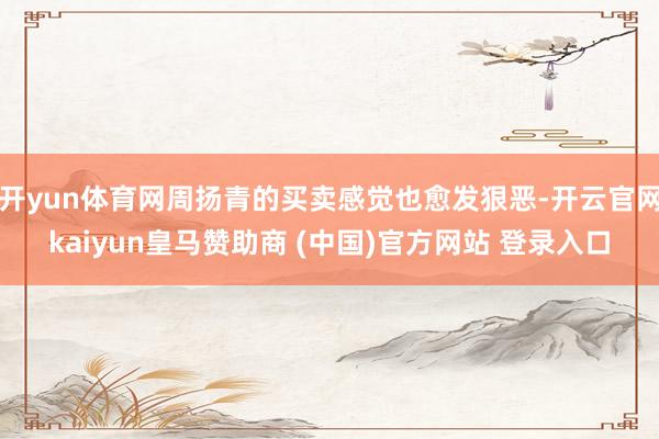 开yun体育网周扬青的买卖感觉也愈发狠恶-开云官网kaiyun皇马赞助商 (中国)官方网站 登录入口