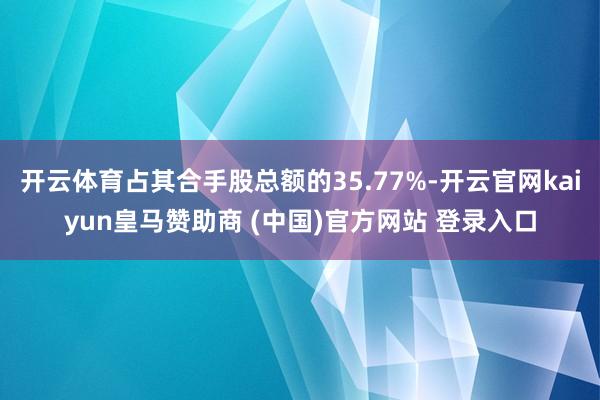 开云体育占其合手股总额的35.77%-开云官网kaiyun皇马赞助商 (中国)官方网站 登录入口