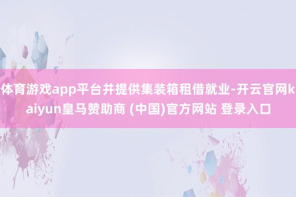 体育游戏app平台并提供集装箱租借就业-开云官网kaiyun皇马赞助商 (中国)官方网站 登录入口