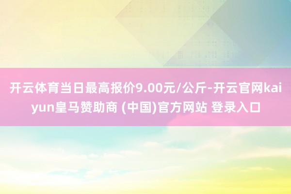 开云体育当日最高报价9.00元/公斤-开云官网kaiyun皇马赞助商 (中国)官方网站 登录入口