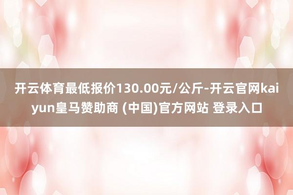 开云体育最低报价130.00元/公斤-开云官网kaiyun皇马赞助商 (中国)官方网站 登录入口