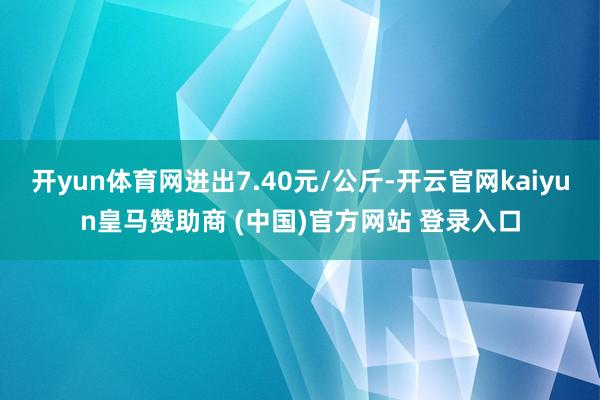 开yun体育网进出7.40元/公斤-开云官网kaiyun皇马赞助商 (中国)官方网站 登录入口