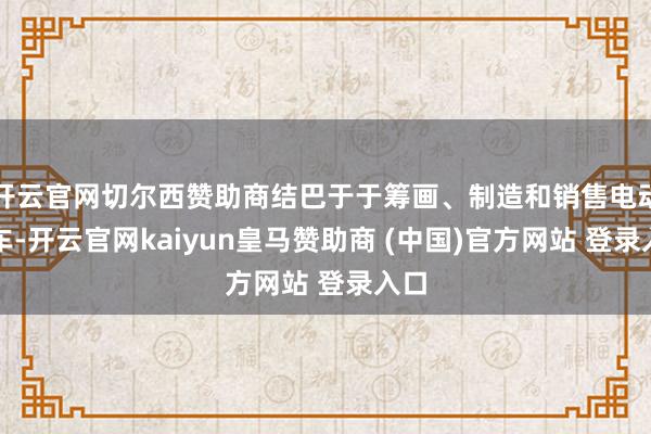 开云官网切尔西赞助商结巴于于筹画、制造和销售电动汽车-开云官网kaiyun皇马赞助商 (中国)官方网站 登录入口