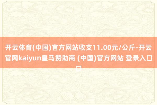 开云体育(中国)官方网站收支11.00元/公斤-开云官网kaiyun皇马赞助商 (中国)官方网站 登录入口