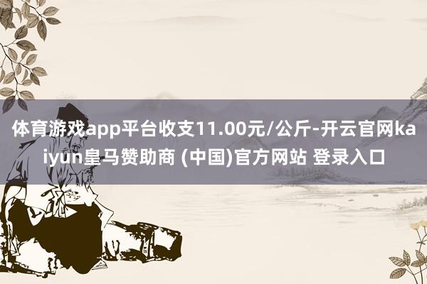体育游戏app平台收支11.00元/公斤-开云官网kaiyun皇马赞助商 (中国)官方网站 登录入口