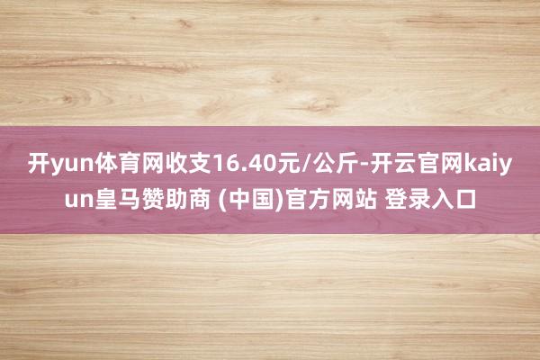 开yun体育网收支16.40元/公斤-开云官网kaiyun皇马赞助商 (中国)官方网站 登录入口
