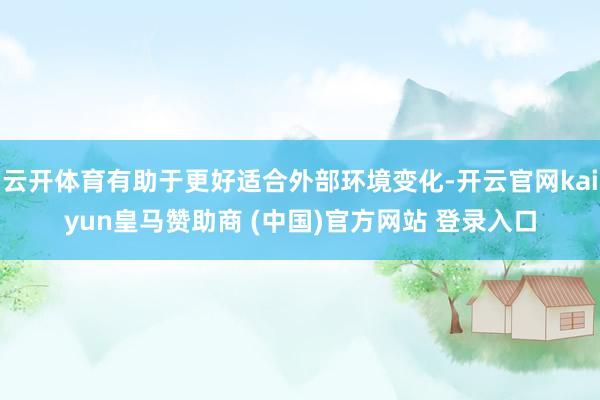 云开体育有助于更好适合外部环境变化-开云官网kaiyun皇马赞助商 (中国)官方网站 登录入口