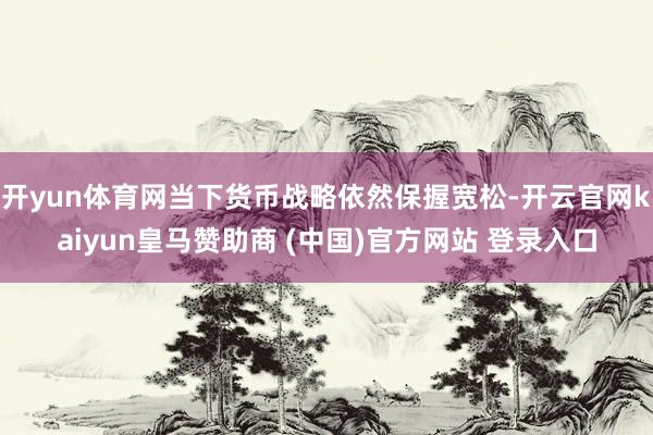 开yun体育网当下货币战略依然保握宽松-开云官网kaiyun皇马赞助商 (中国)官方网站 登录入口