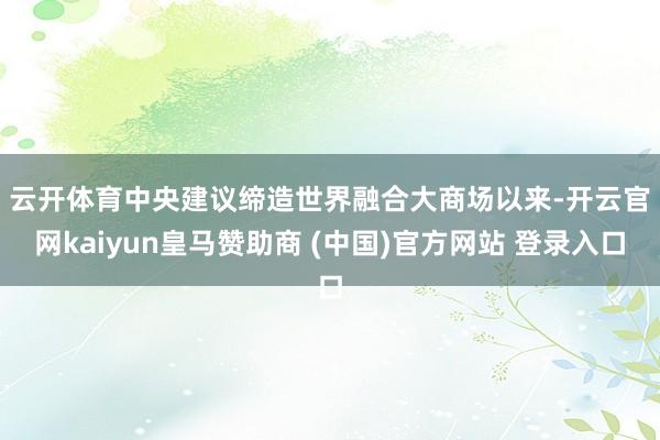 云开体育　　中央建议缔造世界融合大商场以来-开云官网kaiyun皇马赞助商 (中国)官方网站 登录入口