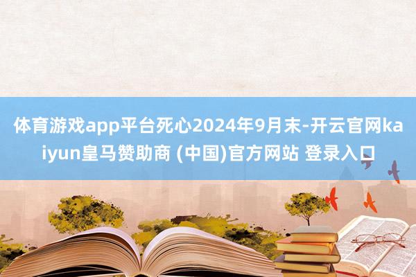 体育游戏app平台死心2024年9月末-开云官网kaiyun皇马赞助商 (中国)官方网站 登录入口