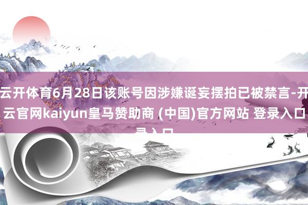 云开体育6月28日该账号因涉嫌诞妄摆拍已被禁言-开云官网kaiyun皇马赞助商 (中国)官方网站 登录入口