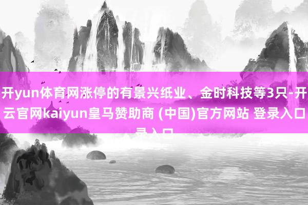 开yun体育网涨停的有景兴纸业、金时科技等3只-开云官网kaiyun皇马赞助商 (中国)官方网站 登录入口