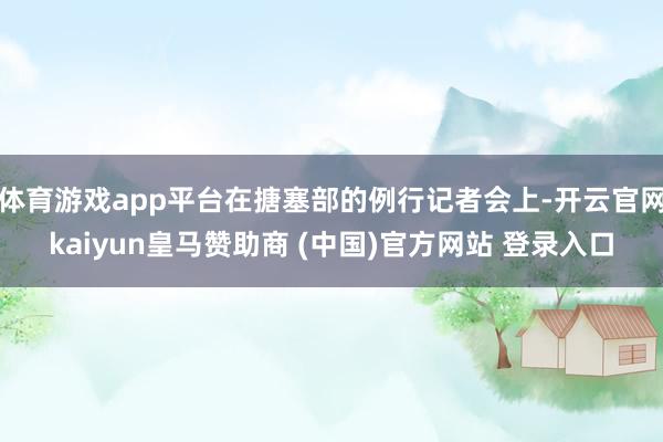 体育游戏app平台在搪塞部的例行记者会上-开云官网kaiyun皇马赞助商 (中国)官方网站 登录入口