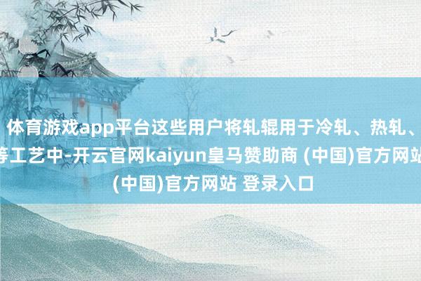 体育游戏app平台这些用户将轧辊用于冷轧、热轧、钢管坐褥等工艺中-开云官网kaiyun皇马赞助商 (中国)官方网站 登录入口