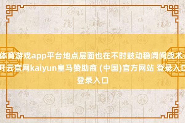 体育游戏app平台地点层面也在不时鼓动稳阛阓战术-开云官网kaiyun皇马赞助商 (中国)官方网站 登录入口