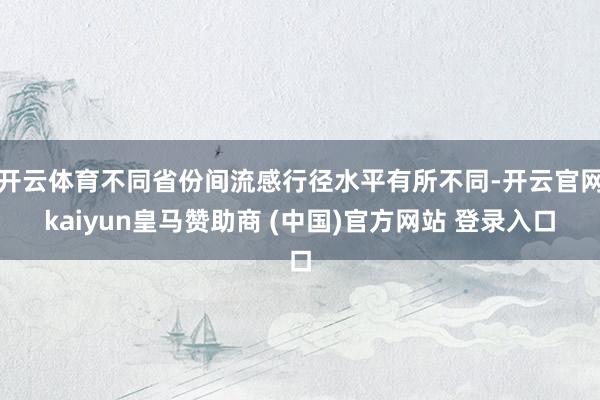 开云体育不同省份间流感行径水平有所不同-开云官网kaiyun皇马赞助商 (中国)官方网站 登录入口