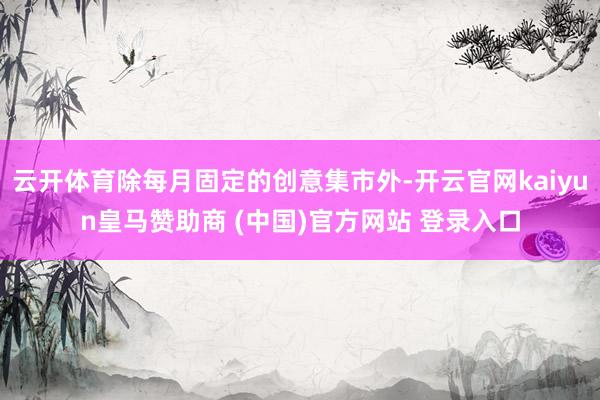 云开体育除每月固定的创意集市外-开云官网kaiyun皇马赞助商 (中国)官方网站 登录入口