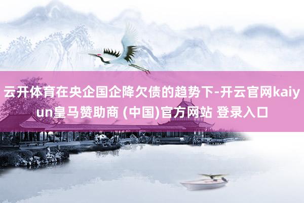 云开体育在央企国企降欠债的趋势下-开云官网kaiyun皇马赞助商 (中国)官方网站 登录入口