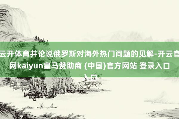 云开体育并论说俄罗斯对海外热门问题的见解-开云官网kaiyun皇马赞助商 (中国)官方网站 登录入口