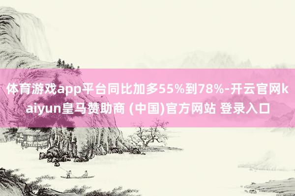 体育游戏app平台同比加多55%到78%-开云官网kaiyun皇马赞助商 (中国)官方网站 登录入口
