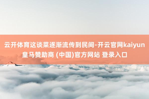 云开体育这谈菜逐渐流传到民间-开云官网kaiyun皇马赞助商 (中国)官方网站 登录入口