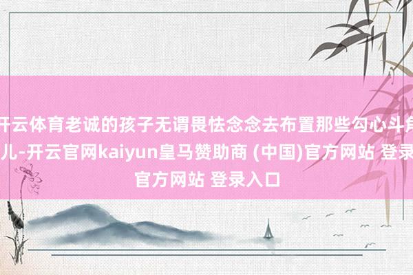 开云体育老诚的孩子无谓畏怯念念去布置那些勾心斗角的事儿-开云官网kaiyun皇马赞助商 (中国)官方网站 登录入口