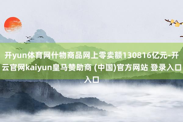 开yun体育网什物商品网上零卖额130816亿元-开云官网kaiyun皇马赞助商 (中国)官方网站 登录入口