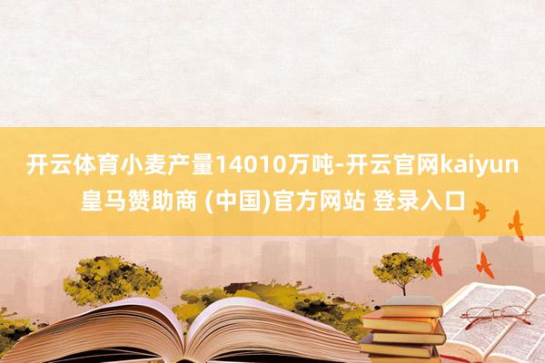 开云体育小麦产量14010万吨-开云官网kaiyun皇马赞助商 (中国)官方网站 登录入口