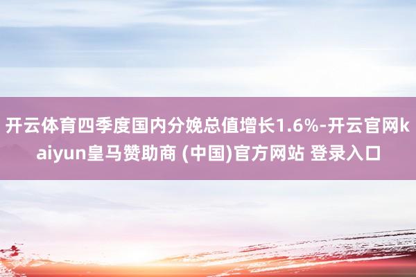 开云体育四季度国内分娩总值增长1.6%-开云官网kaiyun皇马赞助商 (中国)官方网站 登录入口