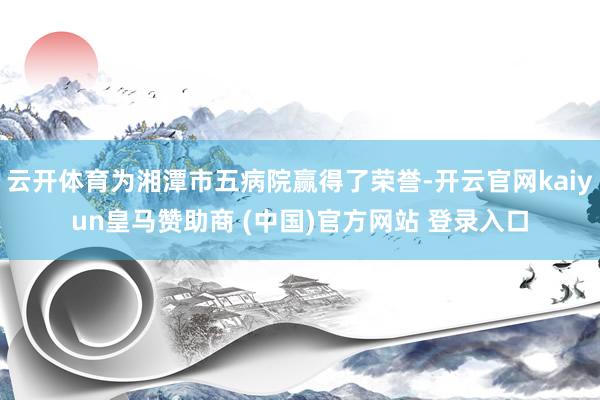 云开体育为湘潭市五病院赢得了荣誉-开云官网kaiyun皇马赞助商 (中国)官方网站 登录入口
