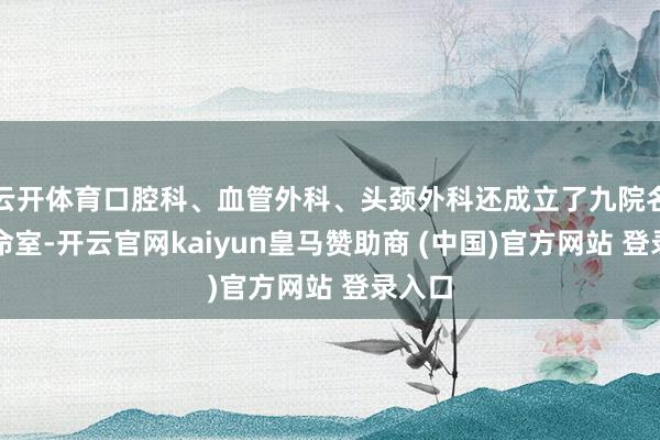 云开体育口腔科、血管外科、头颈外科还成立了九院名医使命室-开云官网kaiyun皇马赞助商 (中国)官方网站 登录入口