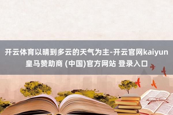 开云体育以晴到多云的天气为主-开云官网kaiyun皇马赞助商 (中国)官方网站 登录入口