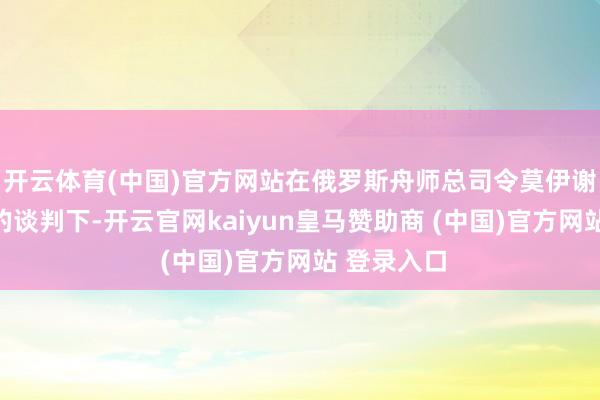 开云体育(中国)官方网站在俄罗斯舟师总司令莫伊谢耶夫上将的谈判下-开云官网kaiyun皇马赞助商 (中国)官方网站 登录入口