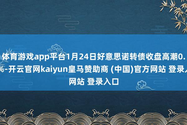 体育游戏app平台1月24日好意思诺转债收盘高潮0.55%-开云官网kaiyun皇马赞助商 (中国)官方网站 登录入口