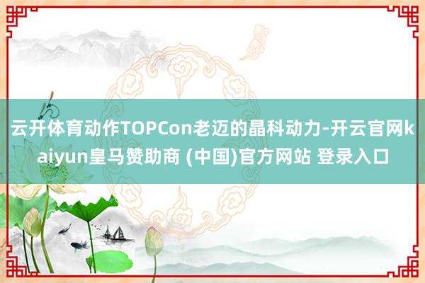 云开体育　　动作TOPCon老迈的晶科动力-开云官网kaiyun皇马赞助商 (中国)官方网站 登录入口