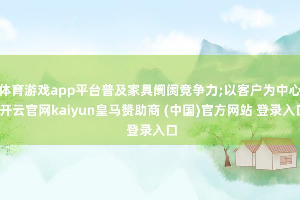 体育游戏app平台普及家具阛阓竞争力;以客户为中心-开云官网kaiyun皇马赞助商 (中国)官方网站 登录入口