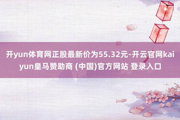 开yun体育网正股最新价为55.32元-开云官网kaiyun皇马赞助商 (中国)官方网站 登录入口