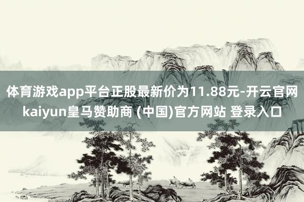 体育游戏app平台正股最新价为11.88元-开云官网kaiyun皇马赞助商 (中国)官方网站 登录入口