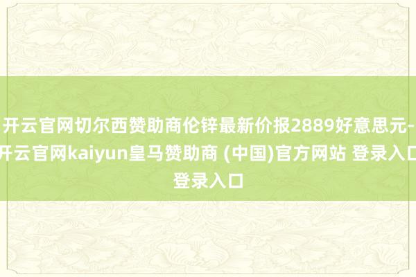 开云官网切尔西赞助商伦锌最新价报2889好意思元-开云官网kaiyun皇马赞助商 (中国)官方网站 登录入口