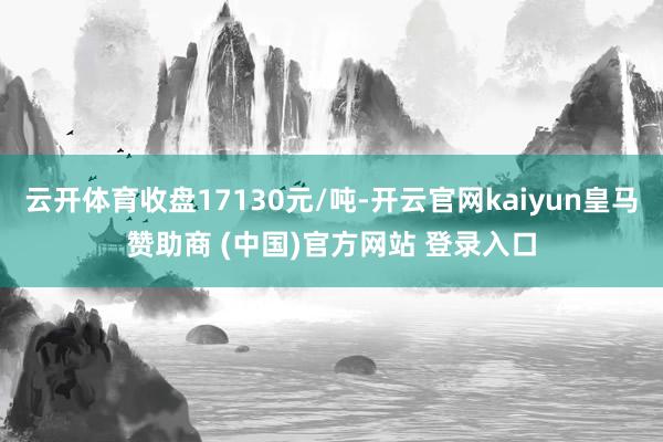 云开体育收盘17130元/吨-开云官网kaiyun皇马赞助商 (中国)官方网站 登录入口