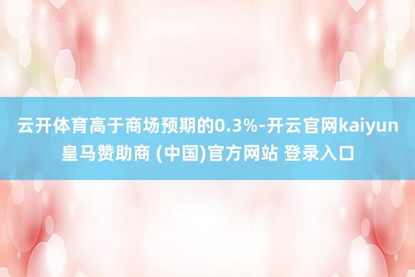 云开体育高于商场预期的0.3%-开云官网kaiyun皇马赞助商 (中国)官方网站 登录入口