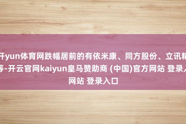 开yun体育网跌幅居前的有依米康、同方股份、立讯精密等-开云官网kaiyun皇马赞助商 (中国)官方网站 登录入口