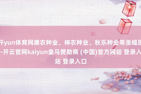 开yun体育网康农种业、神农种业、秋乐种业等涨幅居前-开云官网kaiyun皇马赞助商 (中国)官方网站 登录入口