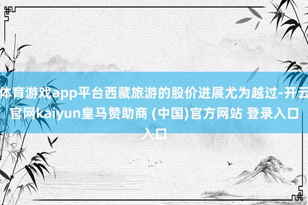 体育游戏app平台西藏旅游的股价进展尤为越过-开云官网kaiyun皇马赞助商 (中国)官方网站 登录入口
