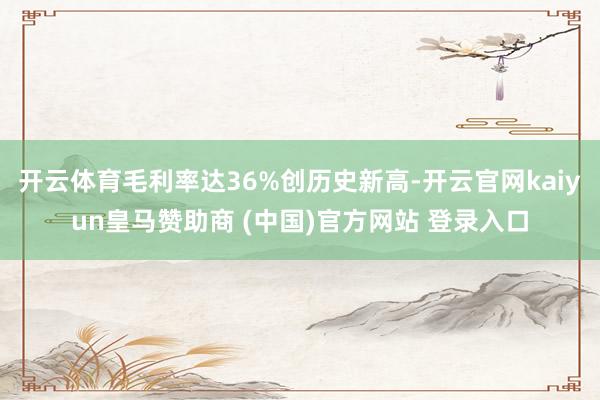 开云体育毛利率达36%创历史新高-开云官网kaiyun皇马赞助商 (中国)官方网站 登录入口