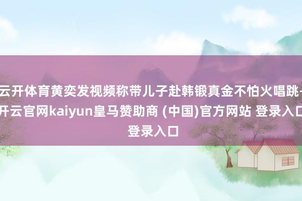 云开体育黄奕发视频称带儿子赴韩锻真金不怕火唱跳-开云官网kaiyun皇马赞助商 (中国)官方网站 登录入口