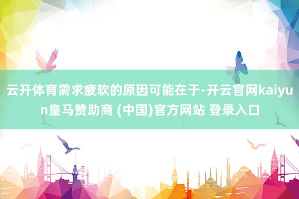 云开体育需求疲软的原因可能在于-开云官网kaiyun皇马赞助商 (中国)官方网站 登录入口