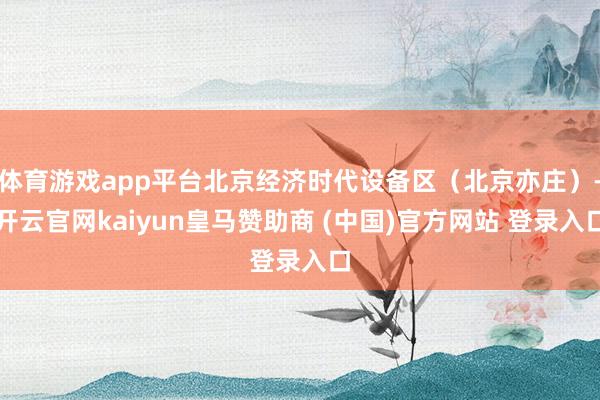 体育游戏app平台北京经济时代设备区（北京亦庄）-开云官网kaiyun皇马赞助商 (中国)官方网站 登录入口
