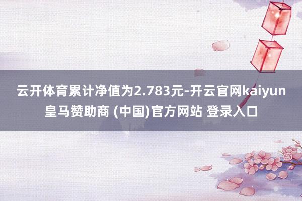 云开体育累计净值为2.783元-开云官网kaiyun皇马赞助商 (中国)官方网站 登录入口